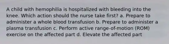 A child with hemophilia is hospitalized with bleeding into the knee. Which action should the nurse take first? a. Prepare to administer a whole blood transfusion b. Prepare to administer a plasma transfusion c. Perform active range-of-motion (ROM) exercise on the affected part d. Elevate the affected part