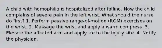 A child with hemophilia is hospitalized after falling. Now the child complains of severe pain in the left wrist. What should the nurse do first? 1. Perform passive range-of-motion (ROM) exercises on the wrist. 2. Massage the wrist and apply a warm compress. 3. Elevate the affected arm and apply ice to the injury site. 4. Notify the physician.