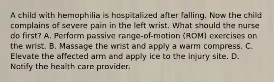 A child with hemophilia is hospitalized after falling. Now the child complains of severe pain in the left wrist. What should the nurse do first? A. Perform passive range-of-motion (ROM) exercises on the wrist. B. Massage the wrist and apply a warm compress. C. Elevate the affected arm and apply ice to the injury site. D. Notify the health care provider.