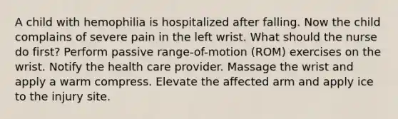 A child with hemophilia is hospitalized after falling. Now the child complains of severe pain in the left wrist. What should the nurse do first? Perform passive range-of-motion (ROM) exercises on the wrist. Notify the health care provider. Massage the wrist and apply a warm compress. Elevate the affected arm and apply ice to the injury site.