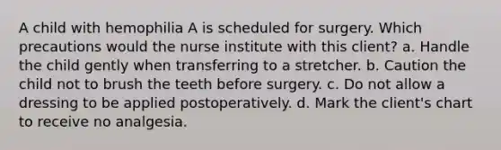 A child with hemophilia A is scheduled for surgery. Which precautions would the nurse institute with this client? a. Handle the child gently when transferring to a stretcher. b. Caution the child not to brush the teeth before surgery. c. Do not allow a dressing to be applied postoperatively. d. Mark the client's chart to receive no analgesia.