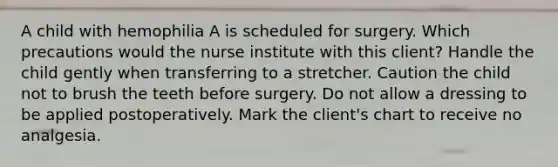 A child with hemophilia A is scheduled for surgery. Which precautions would the nurse institute with this client? Handle the child gently when transferring to a stretcher. Caution the child not to brush the teeth before surgery. Do not allow a dressing to be applied postoperatively. Mark the client's chart to receive no analgesia.