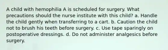 A child with hemophilia A is scheduled for surgery. What precautions should the nurse institute with this child? a. Handle the child gently when transferring to a cart. b. Caution the child not to brush his teeth before surgery. c. Use tape sparingly on postoperative dressings. d. Do not administer analgesics before surgery.