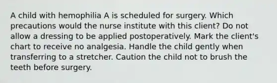 A child with hemophilia A is scheduled for surgery. Which precautions would the nurse institute with this client? Do not allow a dressing to be applied postoperatively. Mark the client's chart to receive no analgesia. Handle the child gently when transferring to a stretcher. Caution the child not to brush the teeth before surgery.