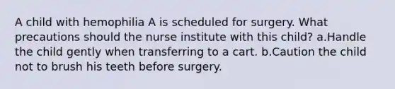 A child with hemophilia A is scheduled for surgery. What precautions should the nurse institute with this child? a.Handle the child gently when transferring to a cart. b.Caution the child not to brush his teeth before surgery.