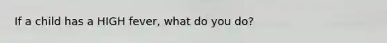 If a child has a HIGH fever, what do you do?