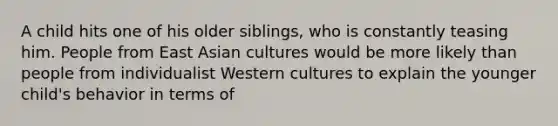 A child hits one of his older siblings, who is constantly teasing him. People from East Asian cultures would be more likely than people from individualist Western cultures to explain the younger child's behavior in terms of