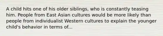 A child hits one of his older siblings, who is constantly teasing him. People from East Asian cultures would be more likely than people from individualist Western cultures to explain the younger child's behavior in terms of...