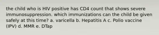 the child who is HIV positive has CD4 count that shows severe immunosuppression. which immunizations can the child be given safely at this time? a. varicella b. Hepatitis A c. Polio vaccine (IPV) d. MMR e. DTap