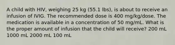 A child with HIV, weighing 25 kg (55.1 lbs), is about to receive an infusion of IVIG. The recommended dose is 400 mg/kg/dose. The medication is available in a concentration of 50 mg/mL. What is the proper amount of infusion that the child will receive? 200 mL 1000 mL 2000 mL 100 mL