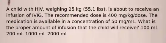 A child with HIV, weighing 25 kg (55.1 lbs), is about to receive an infusion of IVIG. The recommended dose is 400 mg/kg/dose. The medication is available in a concentration of 50 mg/mL. What is the proper amount of infusion that the child will receive? 100 mL 200 mL 1000 mL 2000 mL