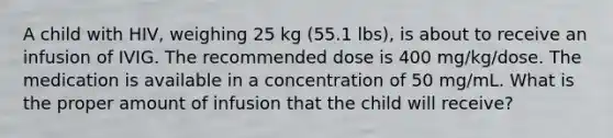 A child with HIV, weighing 25 kg (55.1 lbs), is about to receive an infusion of IVIG. The recommended dose is 400 mg/kg/dose. The medication is available in a concentration of 50 mg/mL. What is the proper amount of infusion that the child will receive?