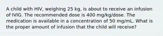 A child with HIV, weighing 25 kg, is about to receive an infusion of IVIG. The recommended dose is 400 mg/kg/dose. The medication is available in a concentration of 50 mg/mL. What is the proper amount of infusion that the child will receive?