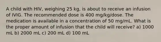 A child with HIV, weighing 25 kg, is about to receive an infusion of IVIG. The recommended dose is 400 mg/kg/dose. The medication is available in a concentration of 50 mg/mL. What is the proper amount of infusion that the child will receive? a) 1000 mL b) 2000 mL c) 200 mL d) 100 mL