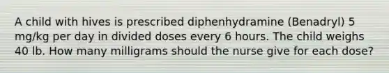 A child with hives is prescribed diphenhydramine (Benadryl) 5 mg/kg per day in divided doses every 6 hours. The child weighs 40 lb. How many milligrams should the nurse give for each dose?