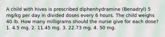 A child with hives is prescribed diphenhydramine (Benadryl) 5 mg/kg per day in divided doses every 6 hours. The child weighs 40 lb. How many milligrams should the nurse give for each dose? 1. 4.5 mg. 2. 11.45 mg. 3. 22.73 mg. 4. 50 mg.