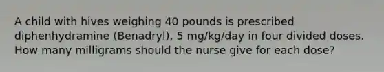 A child with hives weighing 40 pounds is prescribed diphenhydramine (Benadryl), 5 mg/kg/day in four divided doses. How many milligrams should the nurse give for each dose?