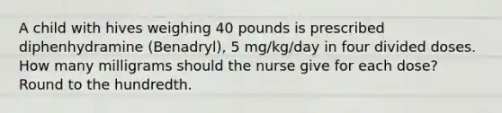 A child with hives weighing 40 pounds is prescribed diphenhydramine (Benadryl), 5 mg/kg/day in four divided doses. How many milligrams should the nurse give for each dose? Round to the hundredth.