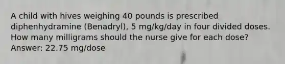 A child with hives weighing 40 pounds is prescribed diphenhydramine (Benadryl), 5 mg/kg/day in four divided doses. How many milligrams should the nurse give for each dose? Answer: 22.75 mg/dose