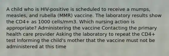 A child who is HIV-positive is scheduled to receive a mumps, measles, and rubella (MMR) vaccine. The laboratory results show the CD4+ as 1000 cells/mm3. Which nursing action is appropriate? Administering the vaccine Contacting the primary health care provider Asking the laboratory to repeat the CD4+ test Informing the child's mother that the vaccine must not be administered at this time