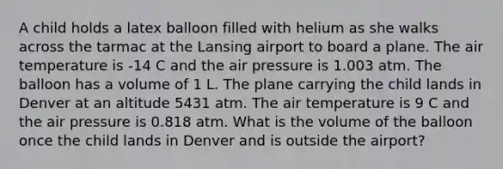 A child holds a latex balloon filled with helium as she walks across the tarmac at the Lansing airport to board a plane. The air temperature is -14 C and the air pressure is 1.003 atm. The balloon has a volume of 1 L. The plane carrying the child lands in Denver at an altitude 5431 atm. The air temperature is 9 C and the air pressure is 0.818 atm. What is the volume of the balloon once the child lands in Denver and is outside the airport?