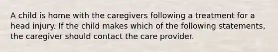 A child is home with the caregivers following a treatment for a head injury. If the child makes which of the following statements, the caregiver should contact the care provider.