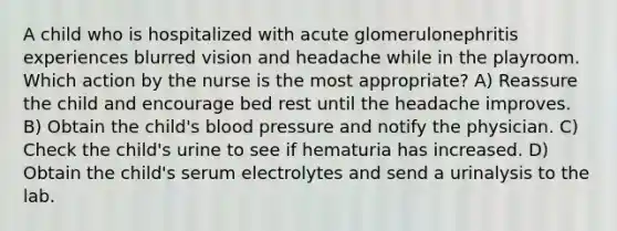 A child who is hospitalized with acute glomerulonephritis experiences blurred vision and headache while in the playroom. Which action by the nurse is the most appropriate? A) Reassure the child and encourage bed rest until the headache improves. B) Obtain the child's blood pressure and notify the physician. C) Check the child's urine to see if hematuria has increased. D) Obtain the child's serum electrolytes and send a urinalysis to the lab.