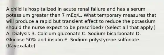 A child is hospitalized in acute renal failure and has a serum potassium greater than 7 mEq/L. What temporary measures that will produce a rapid but transient effect to reduce the potassium should the nurse expect to be prescribed? (Select all that apply.) A. Dialysis B. Calcium gluconate C. Sodium bicarbonate D. Glucose 50% and insulin E. Sodium polystyrene sulfonate (Kayexalate)