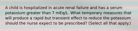 A child is hospitalized in acute renal failure and has a serum potassium greater than 7 mEq/L. What temporary measures that will produce a rapid but transient effect to reduce the potassium should the nurse expect to be prescribed? (Select all that apply.)