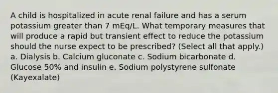 A child is hospitalized in acute renal failure and has a serum potassium greater than 7 mEq/L. What temporary measures that will produce a rapid but transient effect to reduce the potassium should the nurse expect to be prescribed? (Select all that apply.) a. Dialysis b. Calcium gluconate c. Sodium bicarbonate d. Glucose 50% and insulin e. Sodium polystyrene sulfonate (Kayexalate)