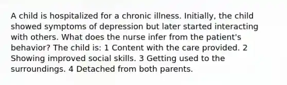 A child is hospitalized for a chronic illness. Initially, the child showed symptoms of depression but later started interacting with others. What does the nurse infer from the patient's behavior? The child is: 1 Content with the care provided. 2 Showing improved social skills. 3 Getting used to the surroundings. 4 Detached from both parents.