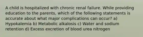 A child is hospitalized with chronic renal failure. While providing education to the parents, which of the following statements is accurate about what major complications can occur? a) Hypokalemia b) Metabolic alkalosis c) Water and sodium retention d) Excess excretion of blood urea nitrogen