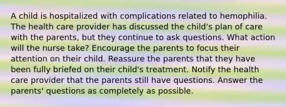 A child is hospitalized with complications related to hemophilia. The health care provider has discussed the child's plan of care with the parents, but they continue to ask questions. What action will the nurse take? Encourage the parents to focus their attention on their child. Reassure the parents that they have been fully briefed on their child's treatment. Notify the health care provider that the parents still have questions. Answer the parents' questions as completely as possible.