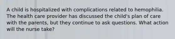 A child is hospitalized with complications related to hemophilia. The health care provider has discussed the child's plan of care with the parents, but they continue to ask questions. What action will the nurse take?