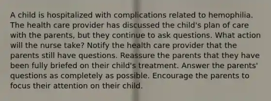 A child is hospitalized with complications related to hemophilia. The health care provider has discussed the child's plan of care with the parents, but they continue to ask questions. What action will the nurse take? Notify the health care provider that the parents still have questions. Reassure the parents that they have been fully briefed on their child's treatment. Answer the parents' questions as completely as possible. Encourage the parents to focus their attention on their child.