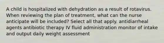 A child is hospitalized with dehydration as a result of rotavirus. When reviewing the plan of treatment, what can the nurse anticipate will be included? Select all that apply. antidiarrheal agents antibiotic therapy IV fluid administration monitor of intake and output daily weight assessment