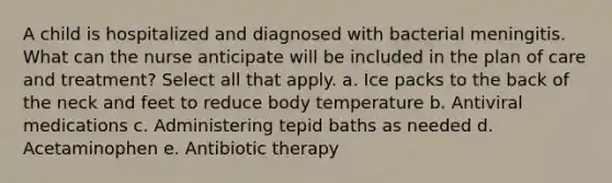 A child is hospitalized and diagnosed with bacterial meningitis. What can the nurse anticipate will be included in the plan of care and treatment? Select all that apply. a. Ice packs to the back of the neck and feet to reduce body temperature b. Antiviral medications c. Administering tepid baths as needed d. Acetaminophen e. Antibiotic therapy