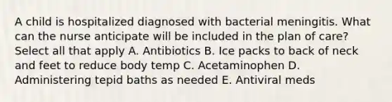 A child is hospitalized diagnosed with bacterial meningitis. What can the nurse anticipate will be included in the plan of care? Select all that apply A. Antibiotics B. Ice packs to back of neck and feet to reduce body temp C. Acetaminophen D. Administering tepid baths as needed E. Antiviral meds