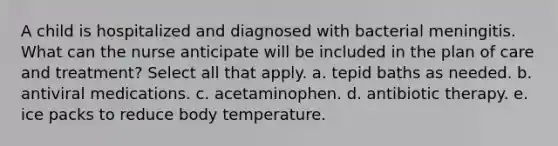 A child is hospitalized and diagnosed with bacterial meningitis. What can the nurse anticipate will be included in the plan of care and treatment? Select all that apply. a. tepid baths as needed. b. antiviral medications. c. acetaminophen. d. antibiotic therapy. e. ice packs to reduce body temperature.