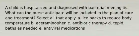 A child is hospitalized and diagnosed with bacterial meningitis. What can the nurse anticipate will be included in the plan of care and treatment? Select all that apply. a. ice packs to reduce body temperature b. acetaminophen c. antibiotic therapy d. tepid baths as needed e. antiviral medications