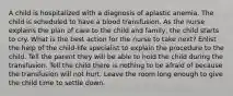 A child is hospitalized with a diagnosis of aplastic anemia. The child is scheduled to have a blood transfusion. As the nurse explains the plan of care to the child and family, the child starts to cry. What is the best action for the nurse to take next? Enlist the help of the child-life specialist to explain the procedure to the child. Tell the parent they will be able to hold the child during the transfusion. Tell the child there is nothing to be afraid of because the transfusion will not hurt. Leave the room long enough to give the child time to settle down.