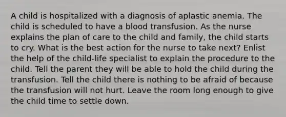 A child is hospitalized with a diagnosis of aplastic anemia. The child is scheduled to have a blood transfusion. As the nurse explains the plan of care to the child and family, the child starts to cry. What is the best action for the nurse to take next? Enlist the help of the child-life specialist to explain the procedure to the child. Tell the parent they will be able to hold the child during the transfusion. Tell the child there is nothing to be afraid of because the transfusion will not hurt. Leave the room long enough to give the child time to settle down.