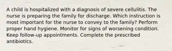 A child is hospitalized with a diagnosis of severe cellulitis. The nurse is preparing the family for discharge. Which instruction is most important for the nurse to convey to the family? Perform proper hand hygiene. Monitor for signs of worsening condition. Keep follow-up appointments. Complete the prescribed antibiotics.