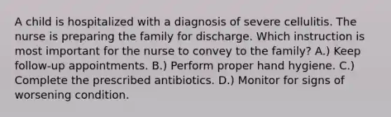 A child is hospitalized with a diagnosis of severe cellulitis. The nurse is preparing the family for discharge. Which instruction is most important for the nurse to convey to the family? A.) Keep follow-up appointments. B.) Perform proper hand hygiene. C.) Complete the prescribed antibiotics. D.) Monitor for signs of worsening condition.