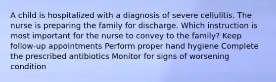 A child is hospitalized with a diagnosis of severe cellulitis. The nurse is preparing the family for discharge. Which instruction is most important for the nurse to convey to the family? Keep follow-up appointments Perform proper hand hygiene Complete the prescribed antibiotics Monitor for signs of worsening condition