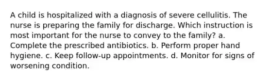 A child is hospitalized with a diagnosis of severe cellulitis. The nurse is preparing the family for discharge. Which instruction is most important for the nurse to convey to the family? a. Complete the prescribed antibiotics. b. Perform proper hand hygiene. c. Keep follow-up appointments. d. Monitor for signs of worsening condition.