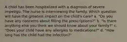 A child has been hospitalized with a diagnosis of severe impetigo. The nurse is interviewing the family. Which question will have the greatest impact on the child's care? a. "Do you have any concerns about filling the prescriptions?" b. "Is there anything else you think we should know about your family?" c. "Does your child have any allergies to medications?" d. "How long has the child had the infection?"