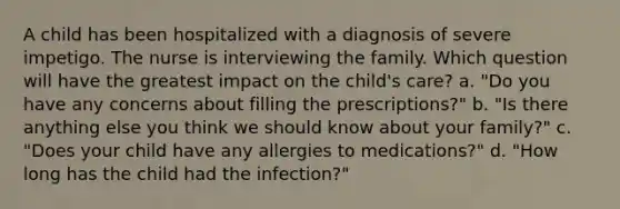 A child has been hospitalized with a diagnosis of severe impetigo. The nurse is interviewing the family. Which question will have the greatest impact on the child's care? a. "Do you have any concerns about filling the prescriptions?" b. "Is there anything else you think we should know about your family?" c. "Does your child have any allergies to medications?" d. "How long has the child had the infection?"