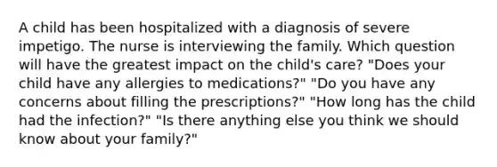 A child has been hospitalized with a diagnosis of severe impetigo. The nurse is interviewing the family. Which question will have the greatest impact on the child's care? "Does your child have any allergies to medications?" "Do you have any concerns about filling the prescriptions?" "How long has the child had the infection?" "Is there anything else you think we should know about your family?"