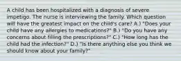 A child has been hospitalized with a diagnosis of severe impetigo. The nurse is interviewing the family. Which question will have the greatest impact on the child's care? A.) "Does your child have any allergies to medications?" B.) "Do you have any concerns about filling the prescriptions?" C.) "How long has the child had the infection?" D.) "Is there anything else you think we should know about your family?"